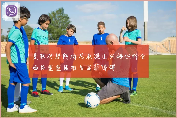曼联对楚阿梅尼表现出兴趣但转会面临重重困难与高薪障碍