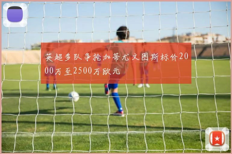 英超多队争抢加蒂尤文图斯标价2000万至2500万欧元