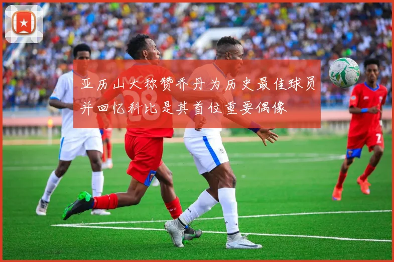 亚历山大称赞乔丹为历史最佳球员并回忆科比是其首位重要偶像
