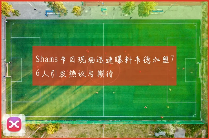 Shams节目现场迅速曝料韦德加盟76人引发热议与期待