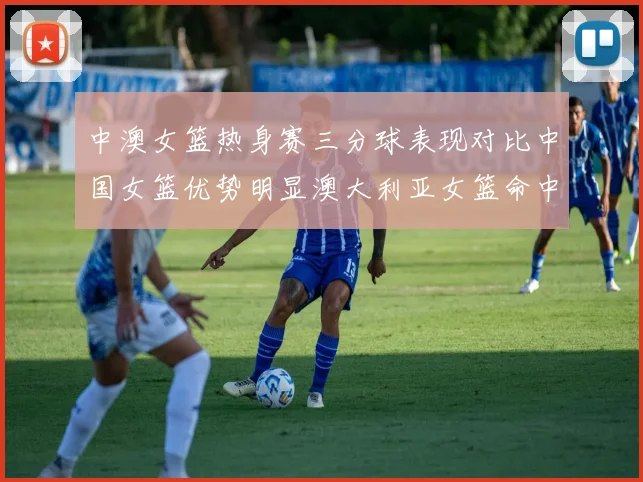 中澳女篮热身赛三分球表现对比中国女篮优势明显澳大利亚女篮命中率低下