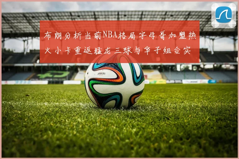 布朗分析当前NBA格局字母哥加盟热火小卡重返猛龙三球与华子组合实力强劲