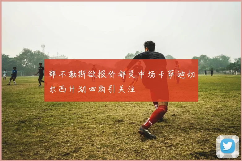 那不勒斯欲报价都灵中场卡萨迪切尔西计划回购引关注