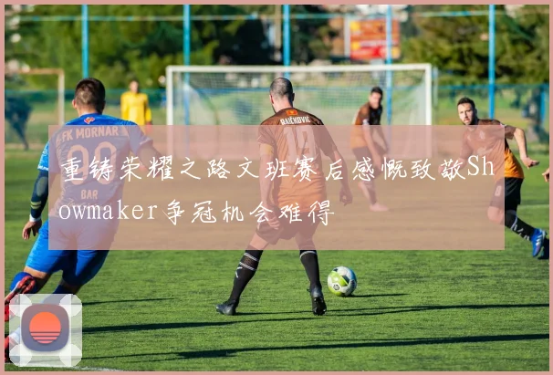 重铸荣耀之路文班赛后感慨致敬Showmaker争冠机会难得