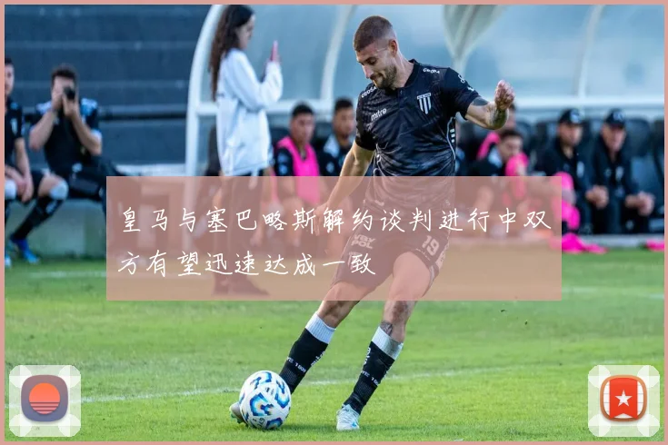 皇马与塞巴略斯解约谈判进行中双方有望迅速达成一致