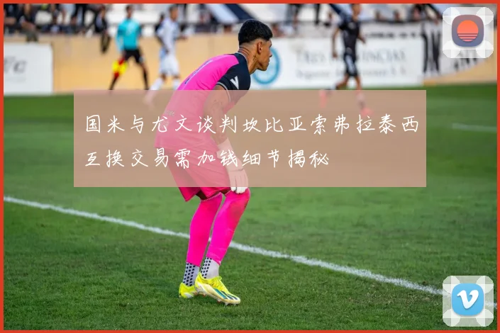 国米与尤文谈判坎比亚索弗拉泰西互换交易需加钱细节揭秘