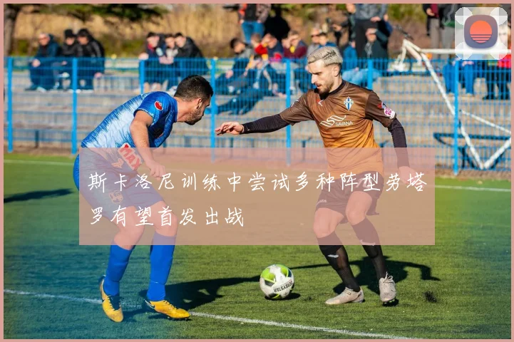 斯卡洛尼训练中尝试多种阵型劳塔罗有望首发出战