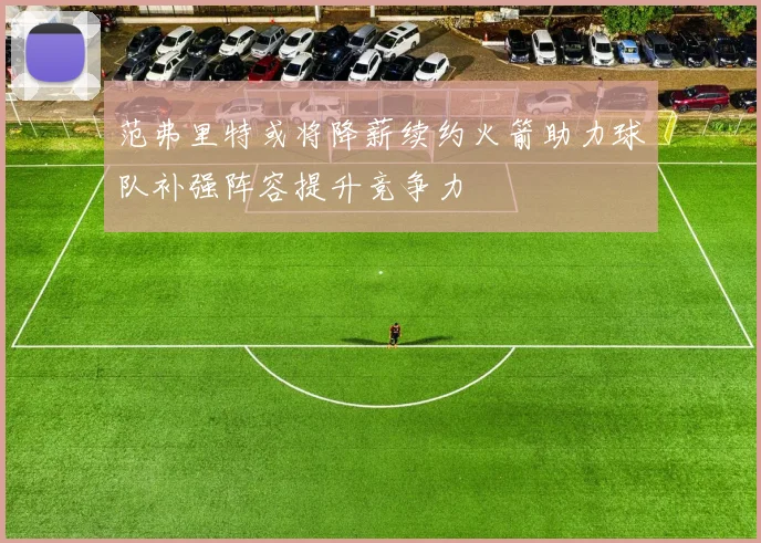 范弗里特或将降薪续约火箭助力球队补强阵容提升竞争力