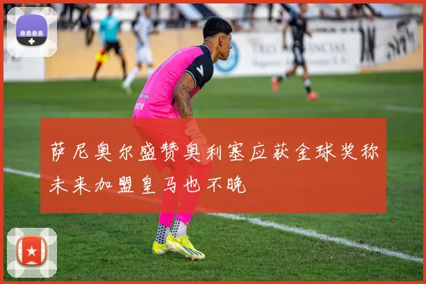 萨尼奥尔盛赞奥利塞应获金球奖称未来加盟皇马也不晚