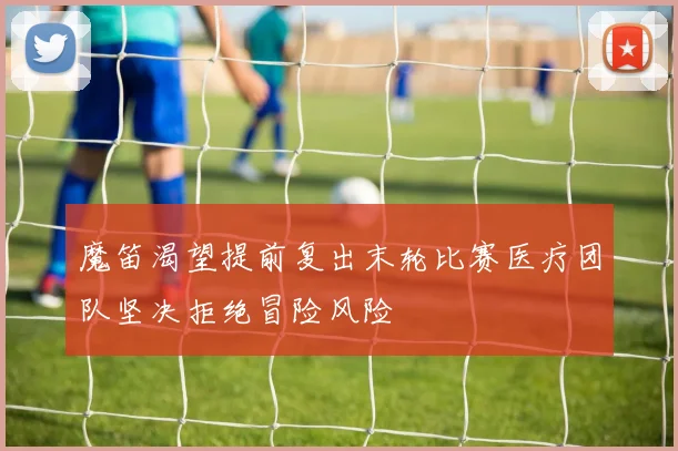 魔笛渴望提前复出末轮比赛医疗团队坚决拒绝冒险风险