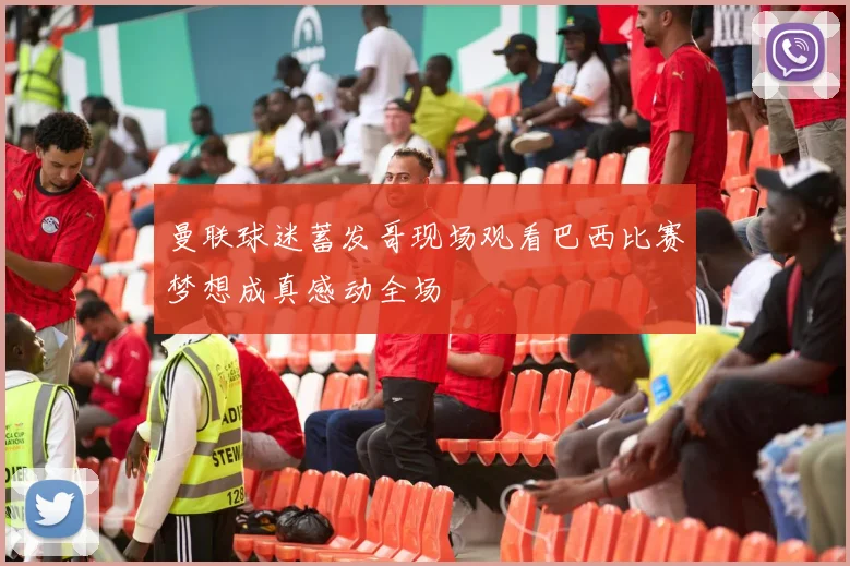 曼联球迷蓄发哥现场观看巴西比赛梦想成真感动全场