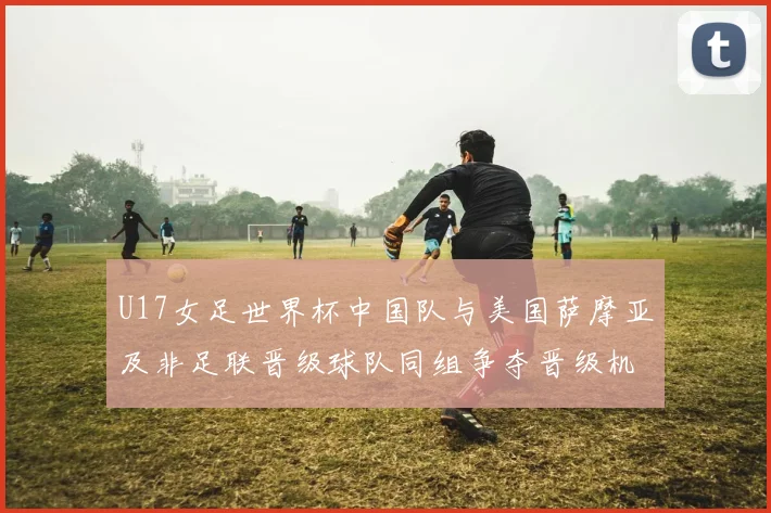 U17女足世界杯中国队与美国萨摩亚及非足联晋级球队同组争夺晋级机会