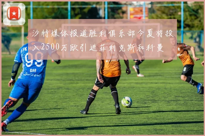 沙特媒体报道胜利俱乐部今夏将投入2500万欧引进菲利克斯和科曼