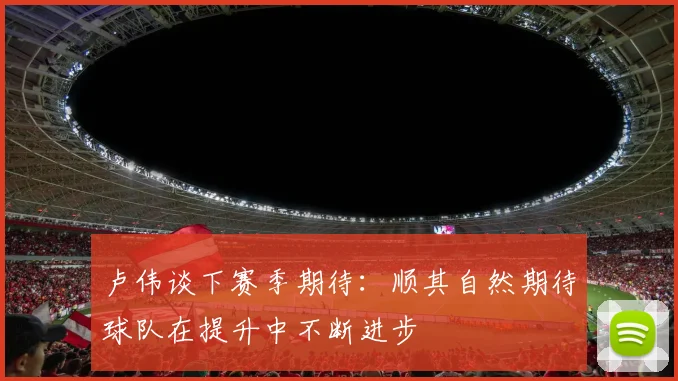 卢伟谈下赛季期待：顺其自然期待球队在提升中不断进步