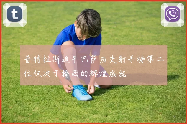 普特拉斯追平巴萨历史射手榜第二位仅次于梅西的辉煌成就