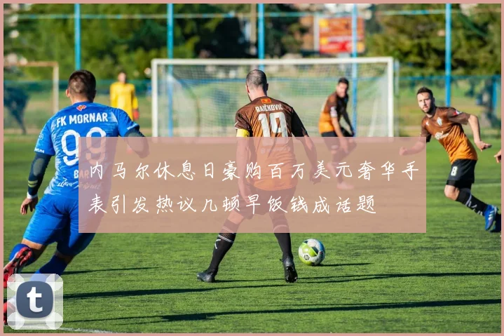 内马尔休息日豪购百万美元奢华手表引发热议几顿早饭钱成话题