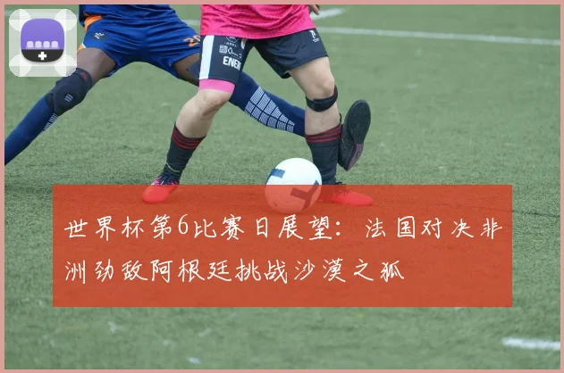 世界杯第6比赛日展望：法国对决非洲劲敌阿根廷挑战沙漠之狐