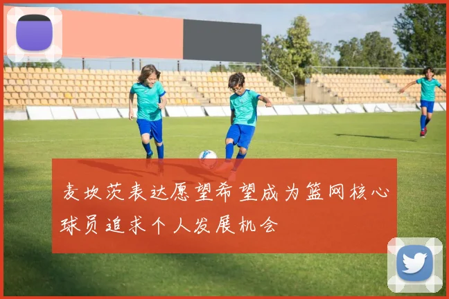 麦坎茨表达愿望希望成为篮网核心球员追求个人发展机会