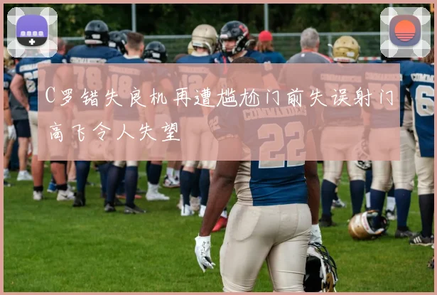 C罗错失良机再遭尴尬门前失误射门高飞令人失望