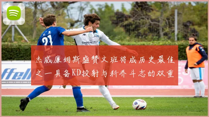 杰威廉姆斯盛赞文班将成历史最佳之一具备KD投射与科乔斗志的双重优势