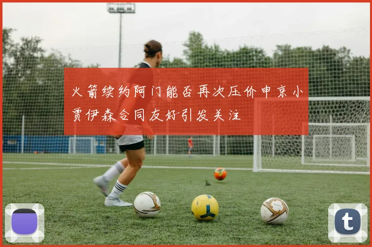 火箭续约阿门能否再次压价申京小贾伊森合同友好引发关注