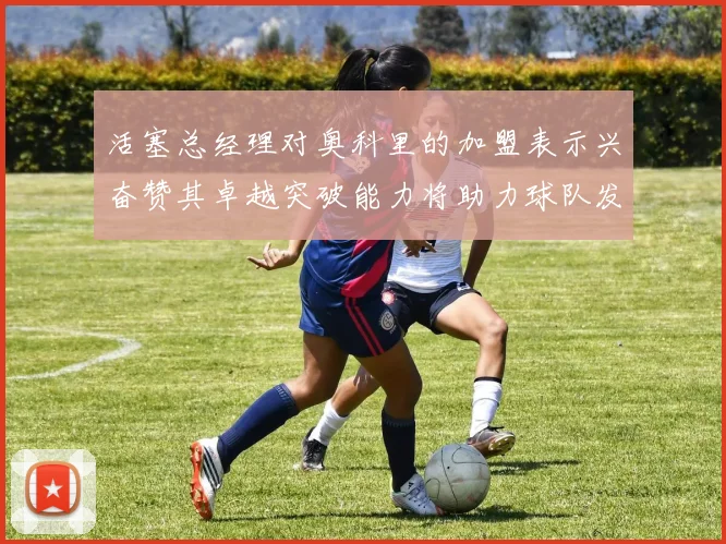 活塞总经理对奥科里的加盟表示兴奋赞其卓越突破能力将助力球队发展