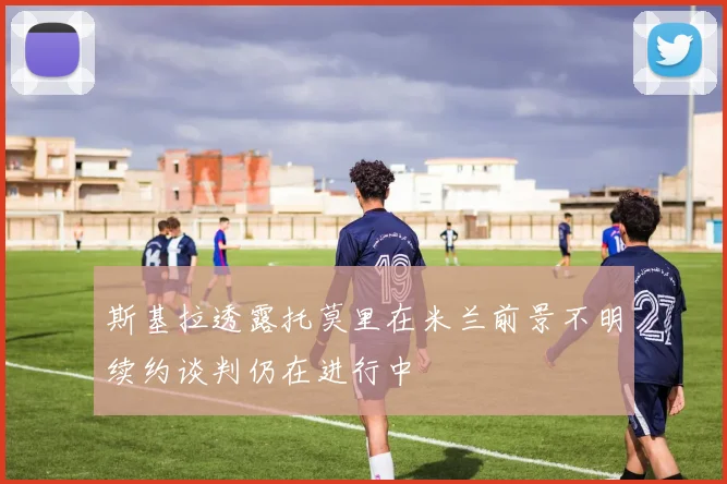 斯基拉透露托莫里在米兰前景不明续约谈判仍在进行中