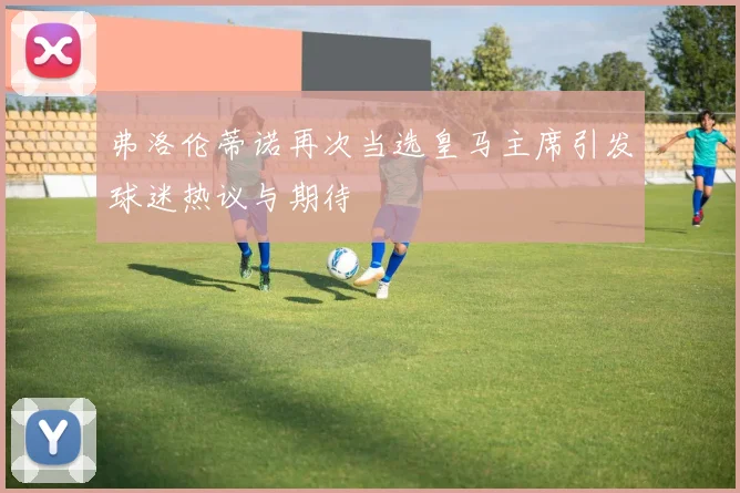 弗洛伦蒂诺再次当选皇马主席引发球迷热议与期待