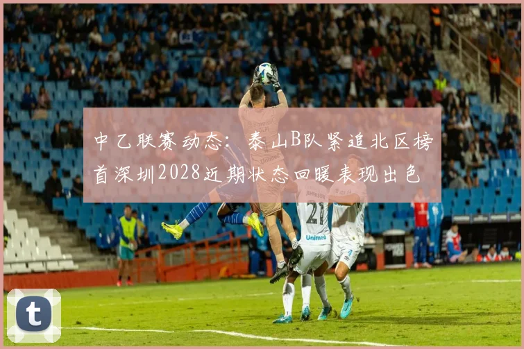 中乙联赛动态：泰山B队紧追北区榜首深圳2028近期状态回暖表现出色