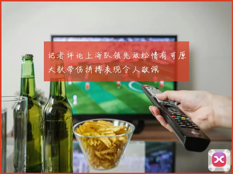 记者评论上海队领先放松情有可原大秋带伤拼搏表现令人敬佩